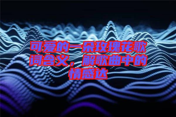 可愛的一朵玫瑰花歌詞含義，解歌曲中的情感達