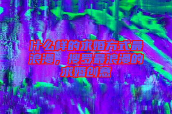什么樣的求婚方式最浪漫，搜羅最浪漫的求婚創(chuàng)意