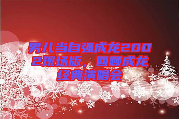 男兒當(dāng)自強成龍2002現(xiàn)場版，回顧成龍經(jīng)典演唱會
