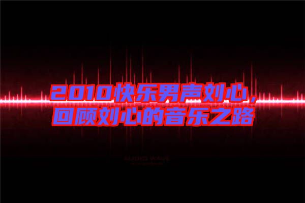 2010快樂男聲劉心，回顧劉心的音樂之路