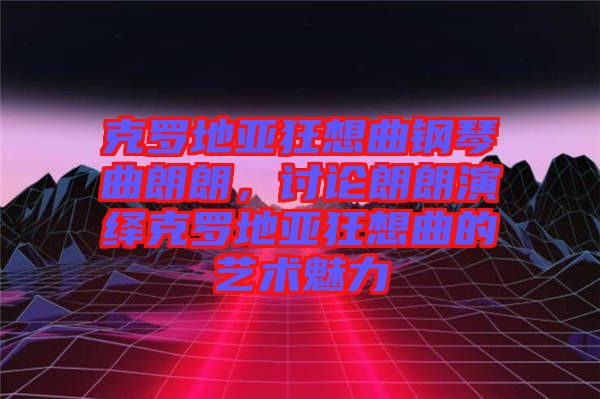 克羅地亞狂想曲鋼琴曲朗朗，討論朗朗演繹克羅地亞狂想曲的藝術(shù)魅力