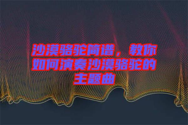 沙漠駱駝簡譜，教你如何演奏沙漠駱駝的主題曲