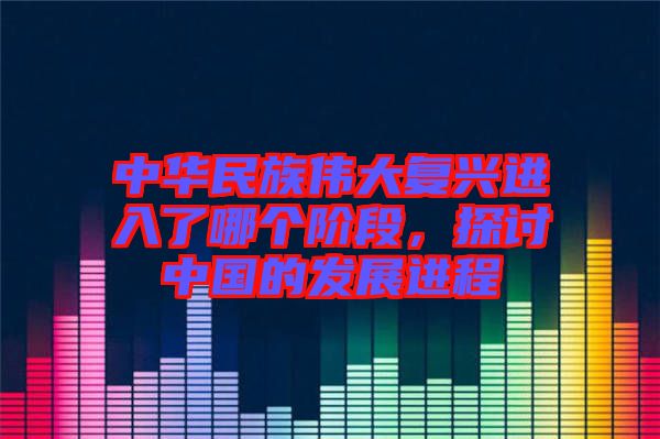 中華民族偉大復(fù)興進(jìn)入了哪個階段，探討中國的發(fā)展進(jìn)程