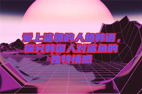 愛上鯊魚的人魚韓語，探究韓國人對(duì)鯊魚的獨(dú)特情感