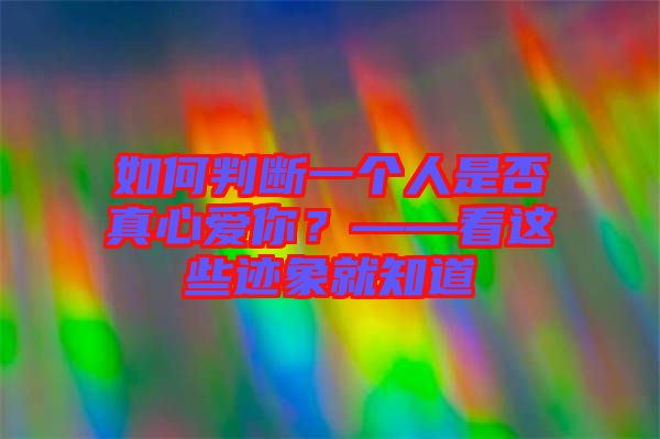 如何判斷一個人是否真心愛你？——看這些跡象就知道