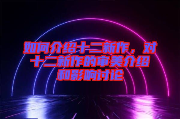 如何介紹十二新作，對(duì)十二新作的審美介紹和影響討論