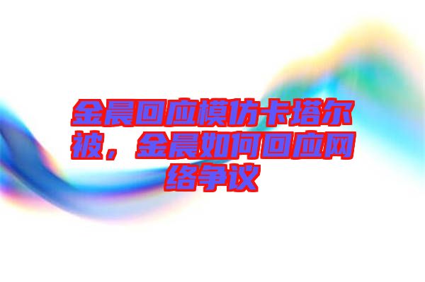 金晨回應(yīng)模仿卡塔爾被，金晨如何回應(yīng)網(wǎng)絡(luò)爭議