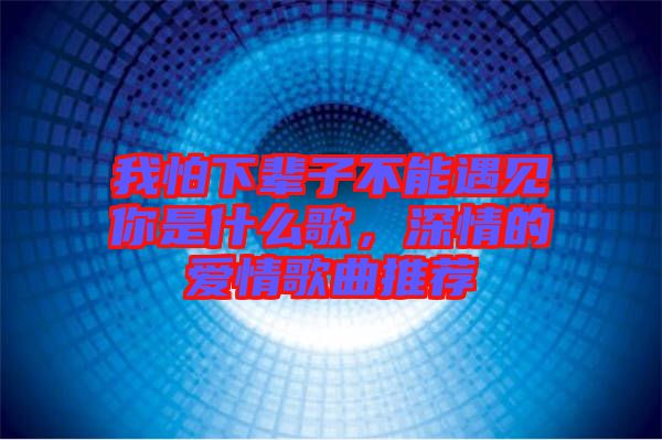 我怕下輩子不能遇見你是什么歌，深情的愛情歌曲推薦