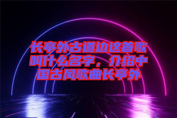 長亭外古道邊這首歌叫什么名字，介紹中國古風歌曲長亭外