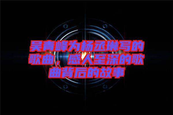 吳青峰為楊丞琳寫的歌曲，感人至深的歌曲背后的故事