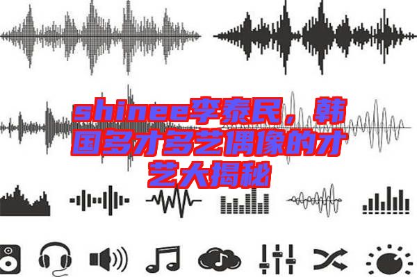 shinee李泰民，韓國多才多藝偶像的才藝大揭秘