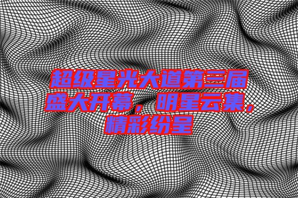 超級星光大道第三屆盛大開幕，明星云集，精彩紛呈
