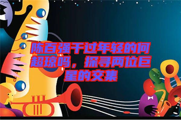 陳百?gòu)?qiáng)干過(guò)年輕的何超瓊嗎，探尋兩位巨星的交集