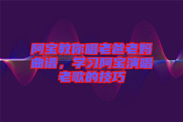 阿寶教你唱老爸老媽曲譜，學(xué)習阿寶演唱老歌的技巧