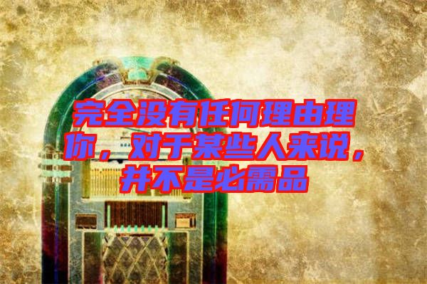完全沒有任何理由理你，對于某些人來說，并不是必需品