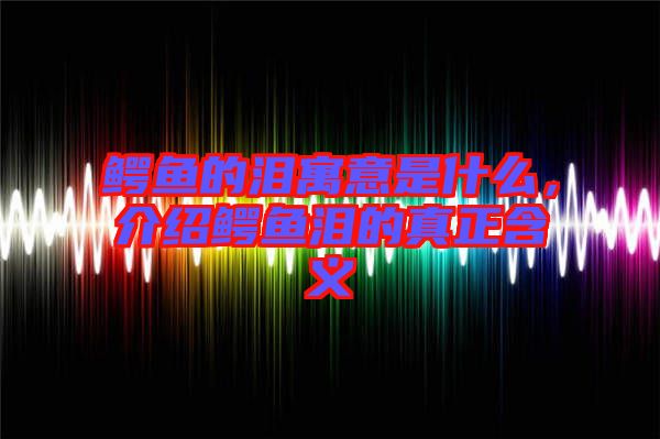 鱷魚的淚寓意是什么，介紹鱷魚淚的真正含義