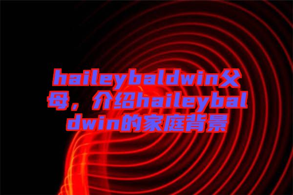 haileybaldwin父母，介紹haileybaldwin的家庭背景