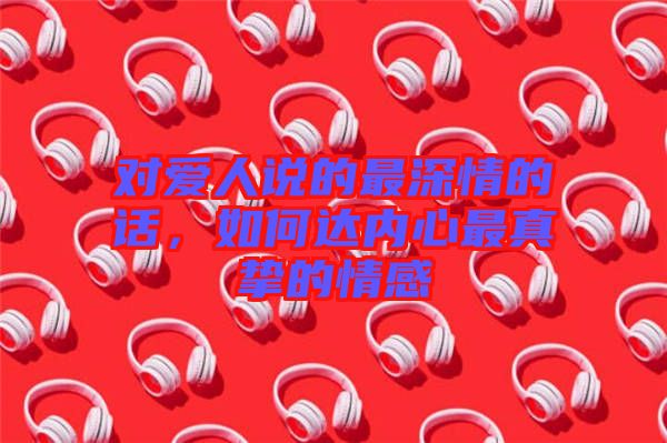 對(duì)愛人說(shuō)的最深情的話，如何達(dá)內(nèi)心最真摯的情感