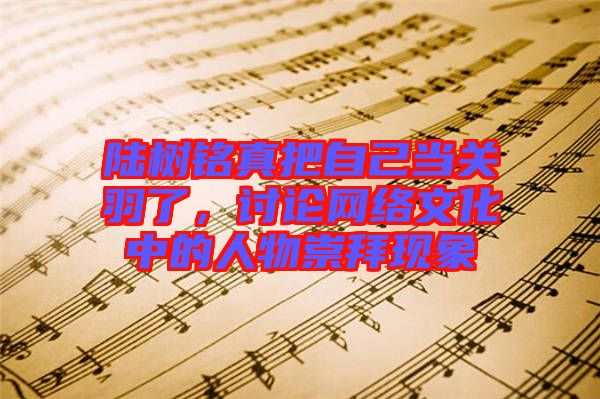陸樹銘真把自己當(dāng)關(guān)羽了，討論網(wǎng)絡(luò)文化中的人物崇拜現(xiàn)象