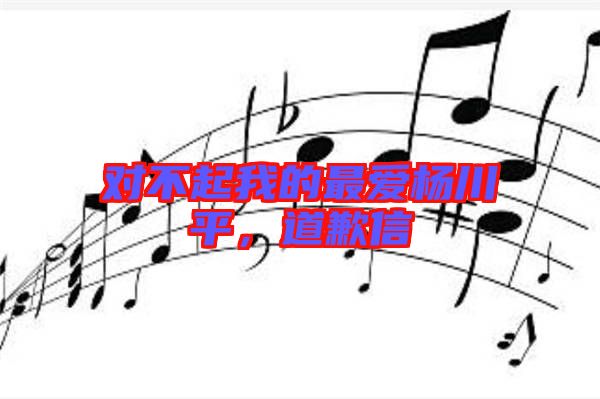 對不起我的最愛楊川平，道歉信