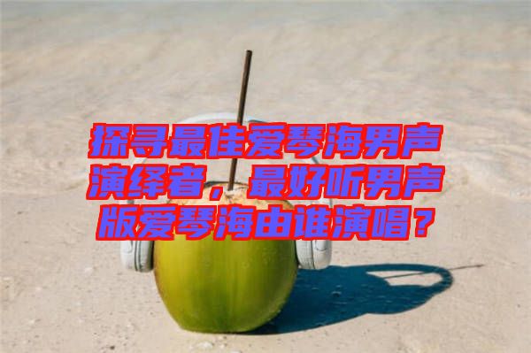 探尋最佳愛琴海男聲演繹者，最好聽男聲版愛琴海由誰演唱？