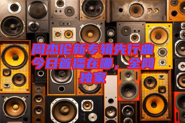 周杰倫新專輯先行曲今日首播在哪，全網(wǎng)獨(dú)家