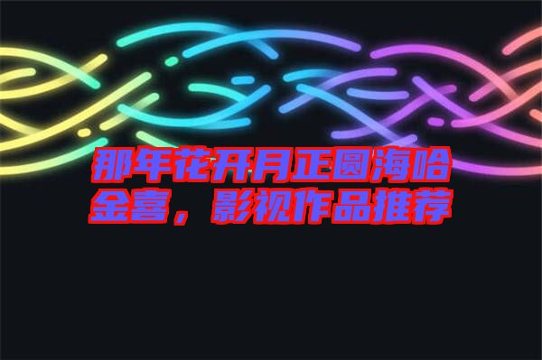 那年花開月正圓海哈金喜，影視作品推薦