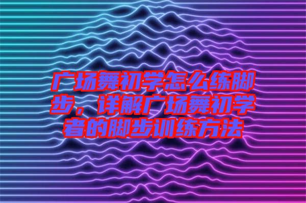廣場舞初學怎么練腳步，詳解廣場舞初學者的腳步訓練方法