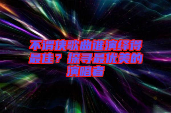不謂俠歌曲誰(shuí)演繹得最佳？探尋最優(yōu)美的演唱者