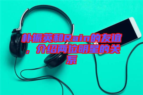 樸振英和Rain的友誼，介紹兩位明星的關系