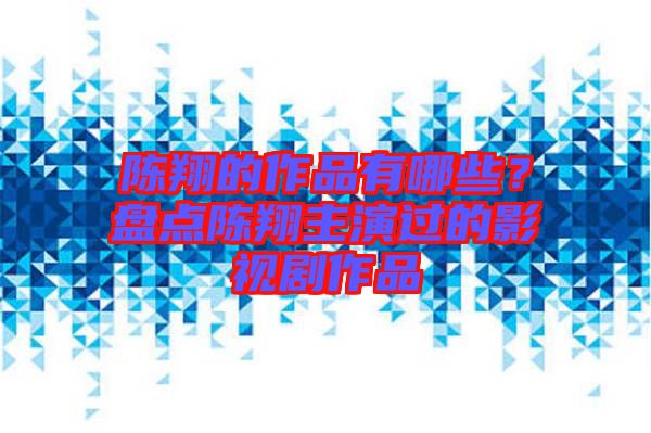 陳翔的作品有哪些？盤點陳翔主演過的影視劇作品