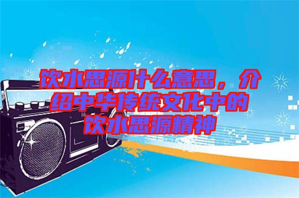 飲水思源什么意思，介紹中華傳統(tǒng)文化中的飲水思源精神