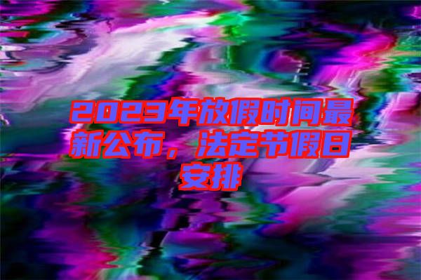 2023年放假時(shí)間最新公布，法定節(jié)假日安排