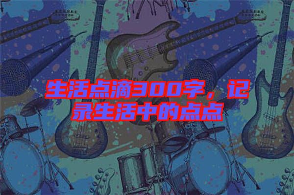生活點(diǎn)滴300字，記錄生活中的點(diǎn)點(diǎn)