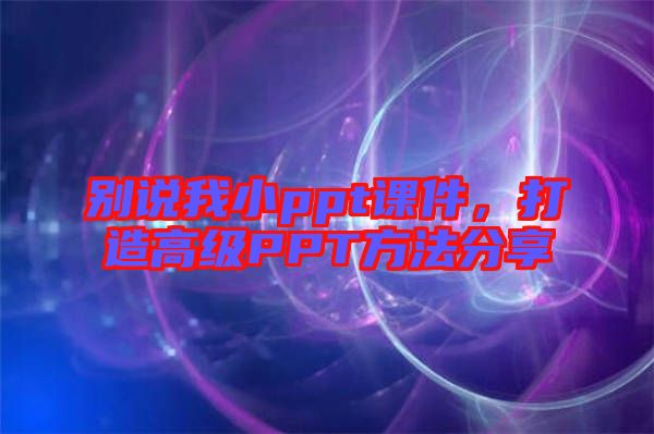 別說我小ppt課件，打造高級PPT方法分享