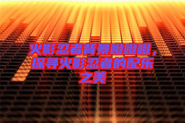 火影忍者背景噔噔噔，探尋火影忍者的配樂(lè)之美