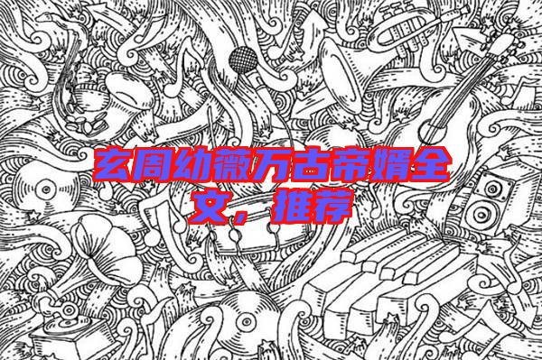玄周幼薇萬古帝婿全文，推薦
