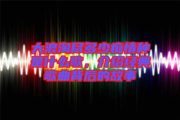 大浪淘盡多少癡情種是什么歌，介紹經(jīng)典歌曲背后的故事