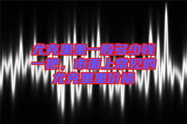 尤克里里一般多少錢一把，市面上常見的尤克里里價格