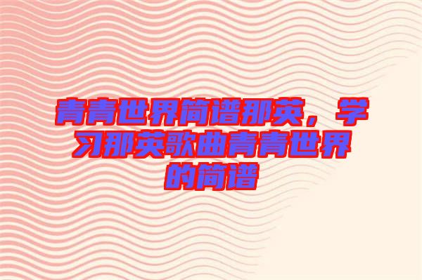 青青世界簡譜那英，學(xué)習(xí)那英歌曲青青世界的簡譜