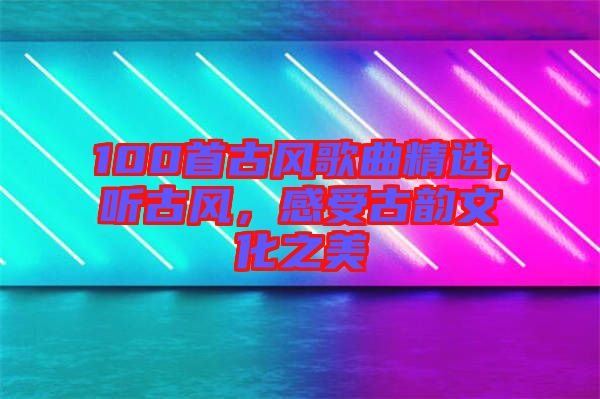 100首古風(fēng)歌曲精選，聽(tīng)古風(fēng)，感受古韻文化之美
