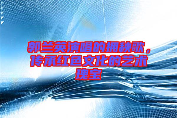 郭蘭英演唱的擁秧歌，傳承紅色文化的藝術瑰寶