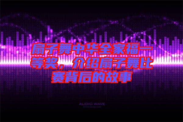 扇子舞中華全家福一等獎，介紹扇子舞比賽背后的故事
