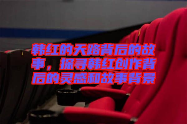 韓紅的天路背后的故事，探尋韓紅創(chuàng)作背后的靈感和故事背景