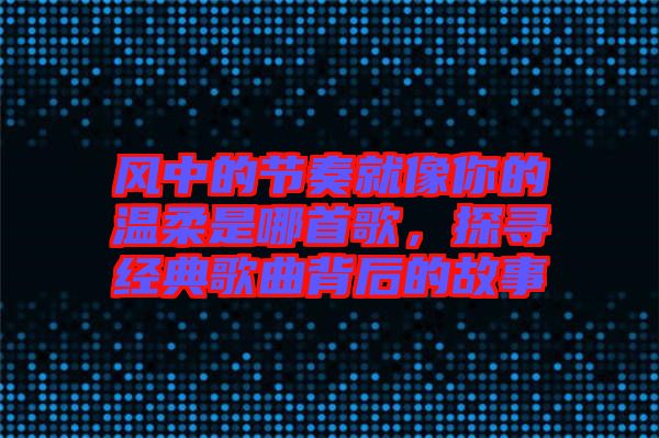 風(fēng)中的節(jié)奏就像你的溫柔是哪首歌，探尋經(jīng)典歌曲背后的故事