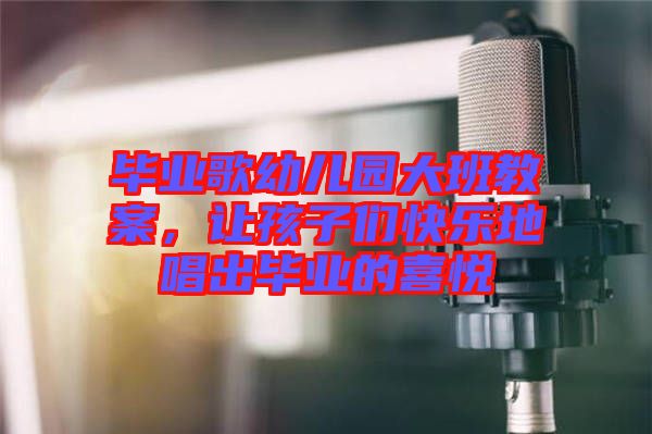 畢業(yè)歌幼兒園大班教案，讓孩子們快樂地唱出畢業(yè)的喜悅