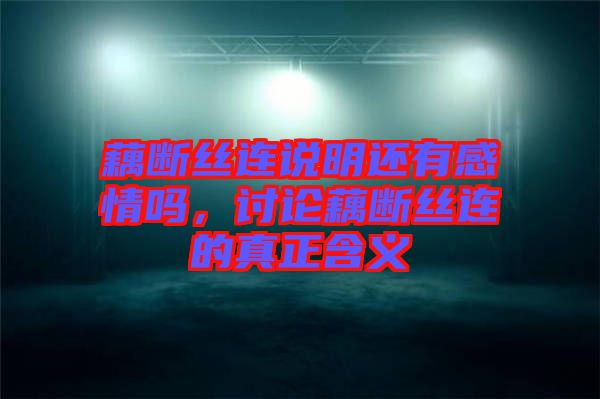 藕斷絲連說明還有感情嗎，討論藕斷絲連的真正含義