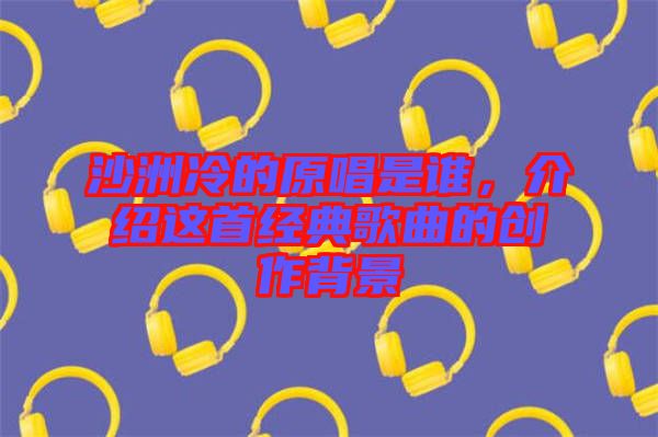 沙洲冷的原唱是誰，介紹這首經(jīng)典歌曲的創(chuàng)作背景