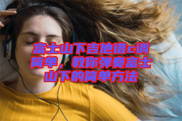富士山下吉他譜c調(diào)簡單，教你彈奏富士山下的簡單方法