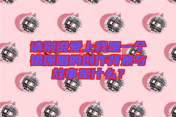 請別說愛上我是一個錯原唱的創(chuàng)作背景與故事是什么？
